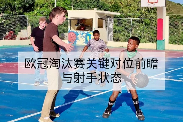 欧冠淘汰赛关键对位前瞻与射手状态